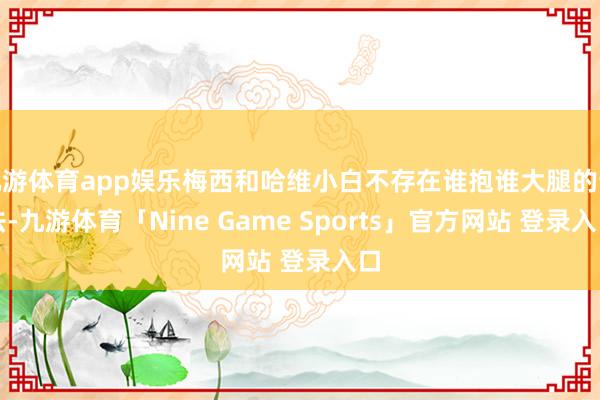 九游体育app娱乐梅西和哈维小白不存在谁抱谁大腿的说法-九游体育「Nine Game Sports」官方网站 登录入口