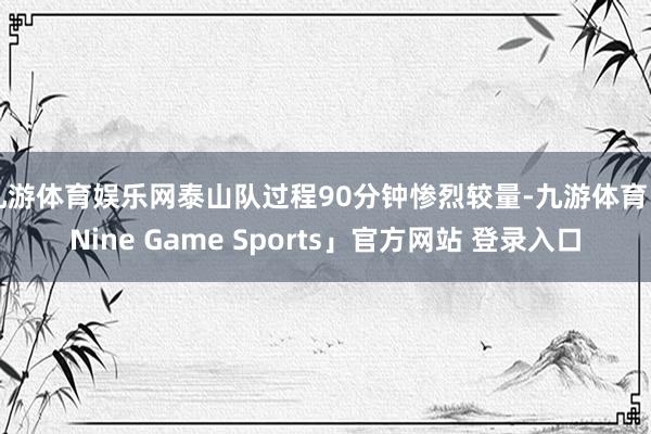 九游体育娱乐网泰山队过程90分钟惨烈较量-九游体育「Nine Game Sports」官方网站 登录入口