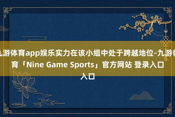 九游体育app娱乐实力在该小组中处于跨越地位-九游体育「Nine Game Sports」官方网站 登录入口