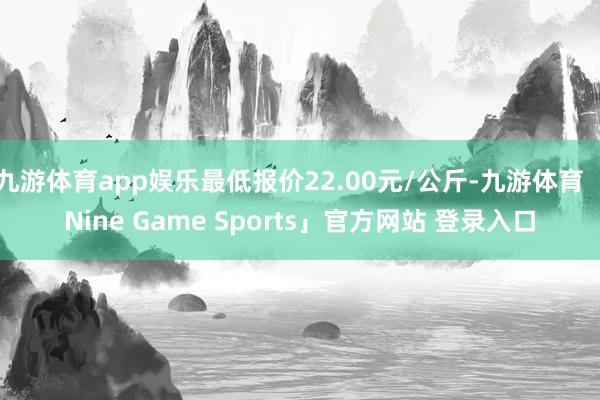 九游体育app娱乐最低报价22.00元/公斤-九游体育「Nine Game Sports」官方网站 登录入口