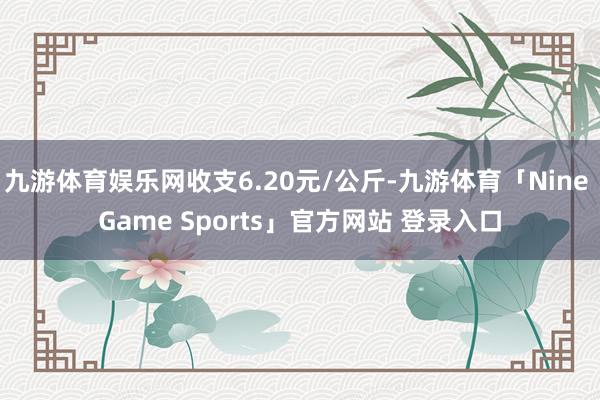 九游体育娱乐网收支6.20元/公斤-九游体育「Nine Game Sports」官方网站 登录入口