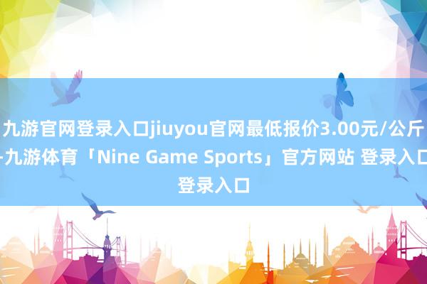 九游官网登录入口jiuyou官网最低报价3.00元/公斤-九游体育「Nine Game Sports」官方网站 登录入口