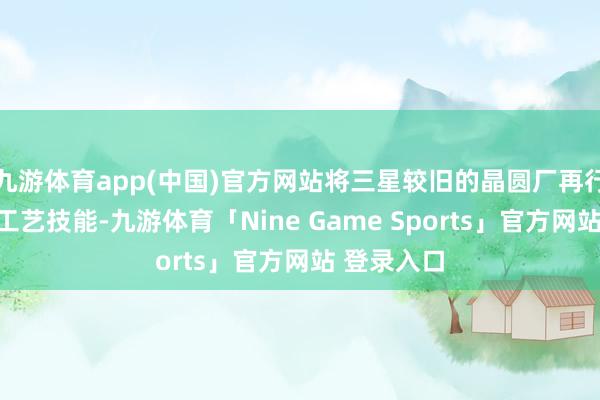 九游体育app(中国)官方网站将三星较旧的晶圆厂再行用于传统工艺技能-九游体育「Nine Game Sports」官方网站 登录入口