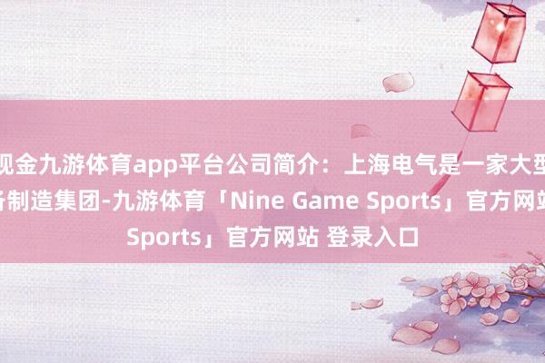 现金九游体育app平台公司简介：上海电气是一家大型空洞性装备制造集团-九游体育「Nine Game Sports」官方网站 登录入口
