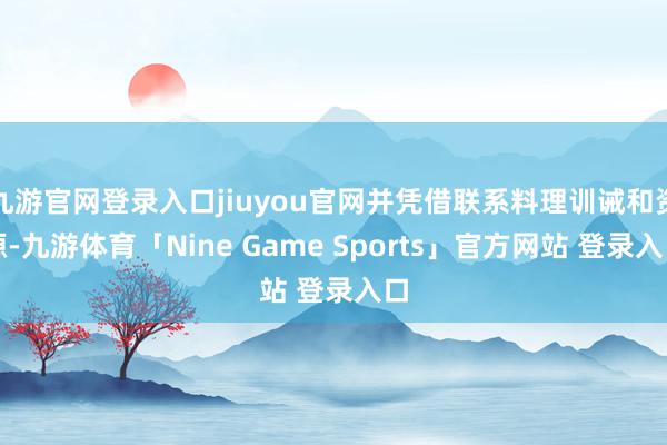 九游官网登录入口jiuyou官网并凭借联系料理训诫和资源-九游体育「Nine Game Sports」官方网站 登录入口