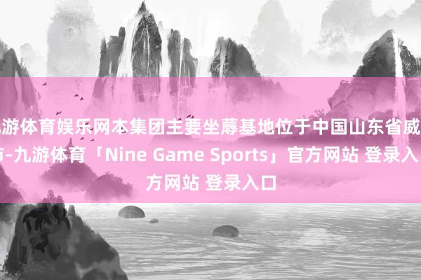 九游体育娱乐网本集团主要坐蓐基地位于中国山东省威海市-九游体育「Nine Game Sports」官方网站 登录入口