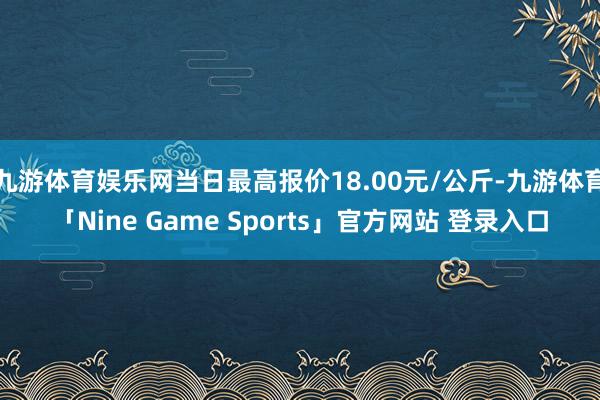 九游体育娱乐网当日最高报价18.00元/公斤-九游体育「Nine Game Sports」官方网站 登录入口