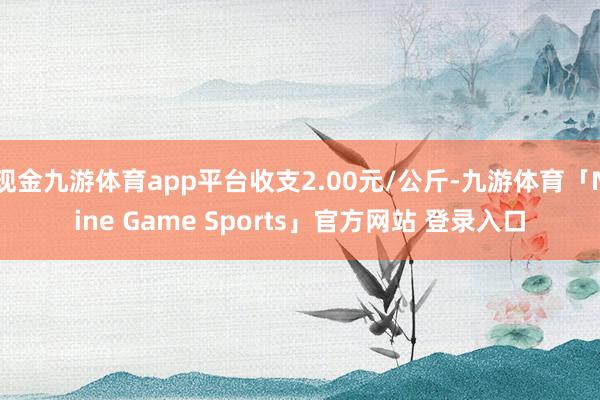 现金九游体育app平台收支2.00元/公斤-九游体育「Nine Game Sports」官方网站 登录入口