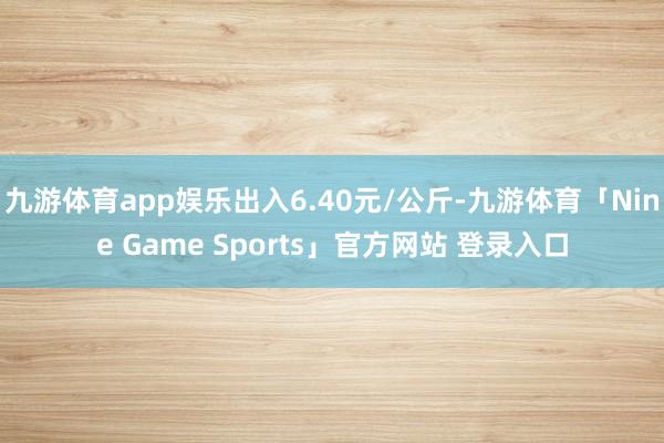九游体育app娱乐出入6.40元/公斤-九游体育「Nine Game Sports」官方网站 登录入口