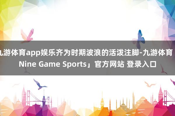九游体育app娱乐齐为时期波浪的活泼注脚-九游体育「Nine Game Sports」官方网站 登录入口