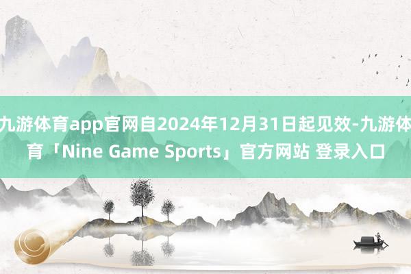 九游体育app官网自2024年12月31日起见效-九游体育「Nine Game Sports」官方网站 登录入口