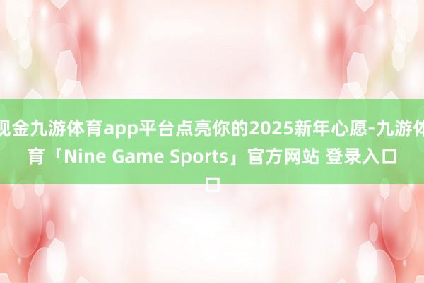 现金九游体育app平台点亮你的2025新年心愿-九游体育「Nine Game Sports」官方网站 登录入口
