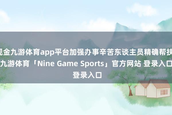 现金九游体育app平台加强办事辛苦东谈主员精确帮扶-九游体育「Nine Game Sports」官方网站 登录入口