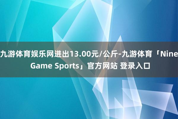 九游体育娱乐网进出13.00元/公斤-九游体育「Nine Game Sports」官方网站 登录入口