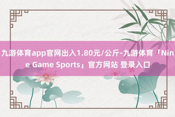 九游体育app官网出入1.80元/公斤-九游体育「Nine Game Sports」官方网站 登录入口
