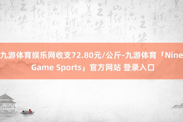 九游体育娱乐网收支72.80元/公斤-九游体育「Nine Game Sports」官方网站 登录入口
