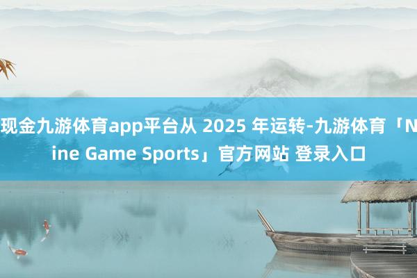 现金九游体育app平台从 2025 年运转-九游体育「Nine Game Sports」官方网站 登录入口