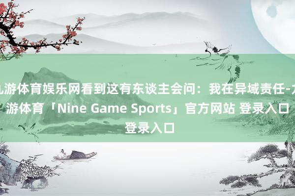 九游体育娱乐网看到这有东谈主会问：我在异域责任-九游体育「Nine Game Sports」官方网站 登录入口