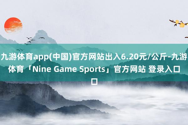 九游体育app(中国)官方网站出入6.20元/公斤-九游体育「Nine Game Sports」官方网站 登录入口