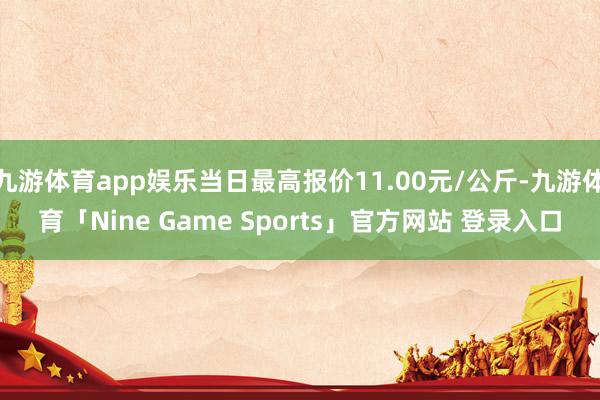 九游体育app娱乐当日最高报价11.00元/公斤-九游体育「Nine Game Sports」官方网站 登录入口