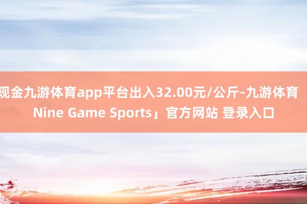 现金九游体育app平台出入32.00元/公斤-九游体育「Nine Game Sports」官方网站 登录入口
