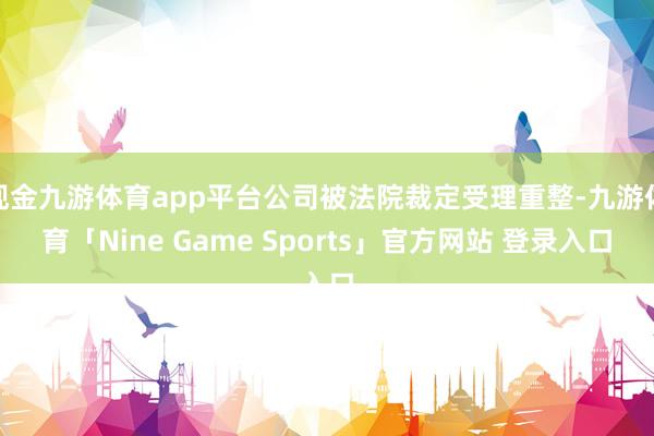 现金九游体育app平台公司被法院裁定受理重整-九游体育「Nine Game Sports」官方网站 登录入口