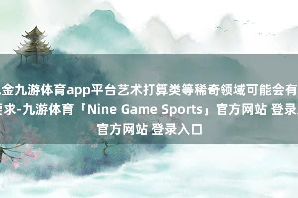 现金九游体育app平台艺术打算类等稀奇领域可能会有其他要求-九游体育「Nine Game Sports」官方网站 登录入口