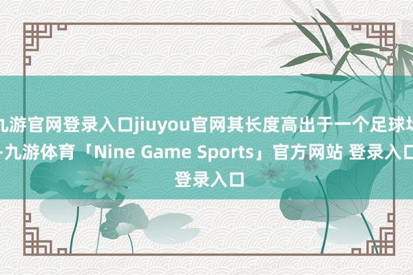 九游官网登录入口jiuyou官网其长度高出于一个足球场-九游体育「Nine Game Sports」官方网站 登录入口