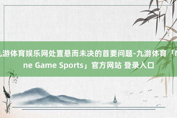 九游体育娱乐网处置悬而未决的首要问题-九游体育「Nine Game Sports」官方网站 登录入口