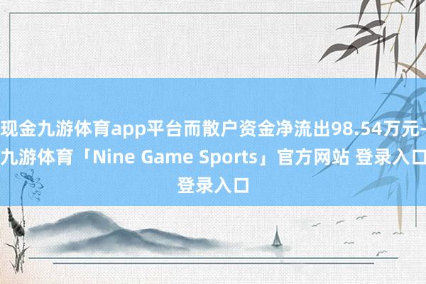 现金九游体育app平台而散户资金净流出98.54万元-九游体育「Nine Game Sports」官方网站 登录入口