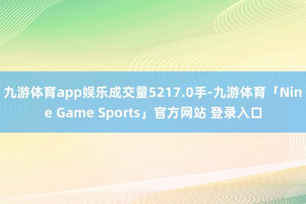 九游体育app娱乐成交量5217.0手-九游体育「Nine Game Sports」官方网站 登录入口