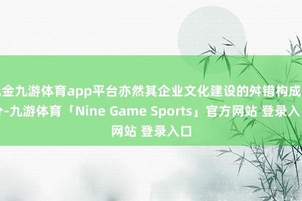 现金九游体育app平台亦然其企业文化建设的舛错构成部分-九游体育「Nine Game Sports」官方网站 登录入口