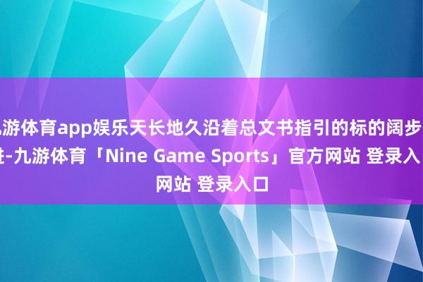 九游体育app娱乐天长地久沿着总文书指引的标的阔步前进-九游体育「Nine Game Sports」官方网站 登录入口