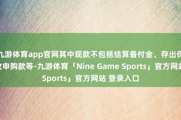 九游体育app官网其中现款不包括结算备付金、存出保证金和应收申购款等-九游体育「Nine Game Sports」官方网站 登录入口