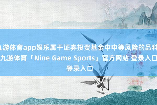 九游体育app娱乐属于证券投资基金中中等风险的品种-九游体育「Nine Game Sports」官方网站 登录入口