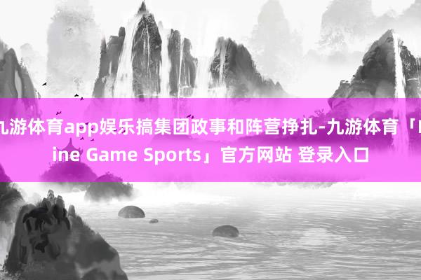 九游体育app娱乐搞集团政事和阵营挣扎-九游体育「Nine Game Sports」官方网站 登录入口