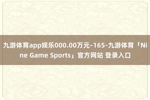 九游体育app娱乐000.00万元–165-九游体育「Nine Game Sports」官方网站 登录入口