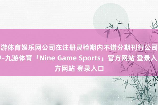 九游体育娱乐网公司在注册灵验期内不错分期刊行公司债券-九游体育「Nine Game Sports」官方网站 登录入口