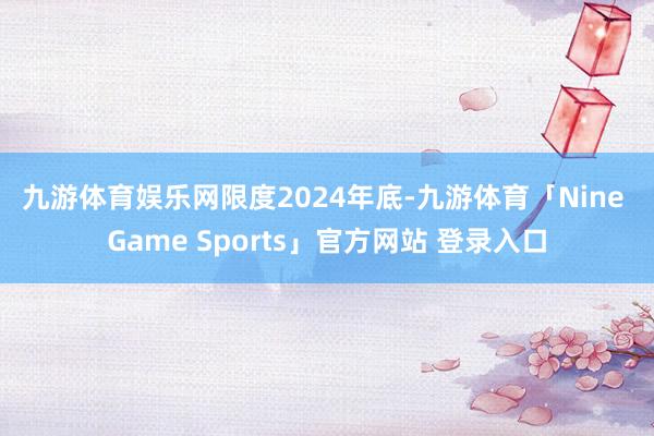 九游体育娱乐网　　限度2024年底-九游体育「Nine Game Sports」官方网站 登录入口