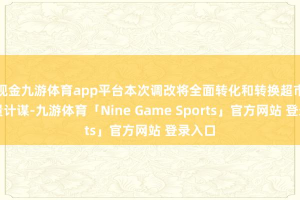 现金九游体育app平台本次调改将全面转化和转换超市的酌量计谋-九游体育「Nine Game Sports」官方网站 登录入口