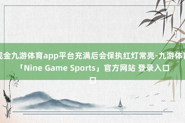 现金九游体育app平台充满后会保执红灯常亮-九游体育「Nine Game Sports」官方网站 登录入口