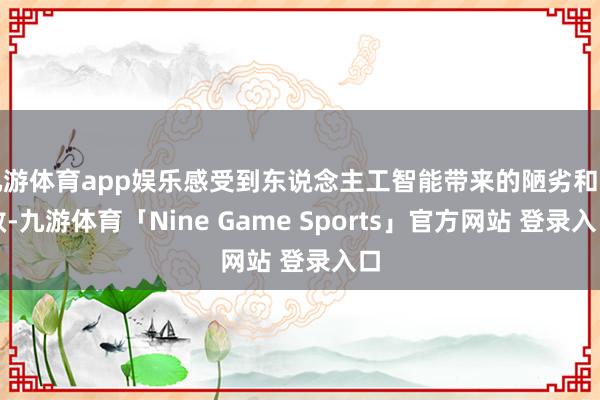 九游体育app娱乐感受到东说念主工智能带来的陋劣和高效-九游体育「Nine Game Sports」官方网站 登录入口