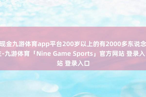 现金九游体育app平台200岁以上的有2000多东说念主-九游体育「Nine Game Sports」官方网站 登录入口
