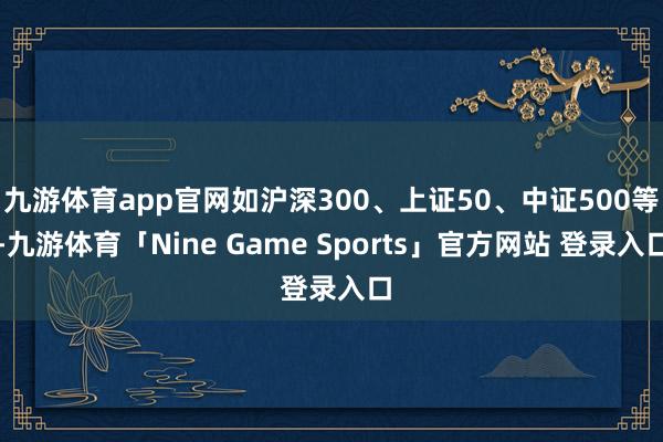 九游体育app官网如沪深300、上证50、中证500等-九游体育「Nine Game Sports」官方网站 登录入口