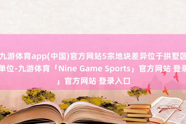 九游体育app(中国)官方网站5宗地块差异位于拱墅区石桥单位-九游体育「Nine Game Sports」官方网站 登录入口