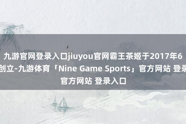 九游官网登录入口jiuyou官网霸王茶姬于2017年6月份创立-九游体育「Nine Game Sports」官方网站 登录入口