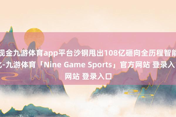 现金九游体育app平台沙钢甩出108亿砸向全历程智能化-九游体育「Nine Game Sports」官方网站 登录入口