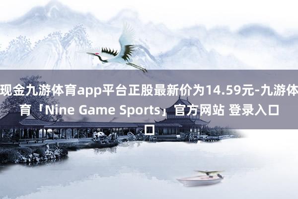现金九游体育app平台正股最新价为14.59元-九游体育「Nine Game Sports」官方网站 登录入口
