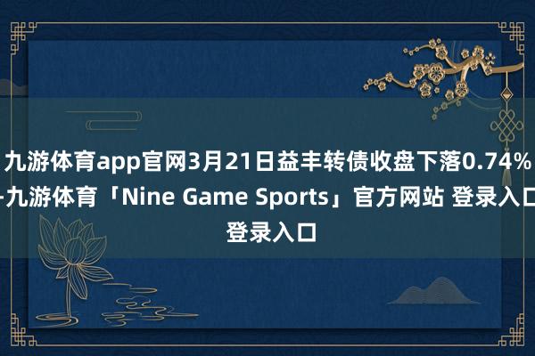 九游体育app官网3月21日益丰转债收盘下落0.74%-九游体育「Nine Game Sports」官方网站 登录入口