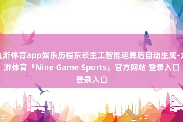 九游体育app娱乐历程东谈主工智能运算后自动生成-九游体育「Nine Game Sports」官方网站 登录入口